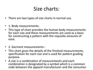 Size charts:
• There are two types of size charts in normal use.
• 1. Body measurements:
• This type of chart provides the human body measurements
for each size and these measurements are used as a basis
for constructing a pattern with the requisite amounts of
ease.
• 2. Garment measurements:-
• This chart gives the details of the finished measurements,
specification for each size and is used for pattern grading
purpose.
• A size is a combination of measurements and each
combination is designated by a symbol which is a common
code between the apparel manufacturer and the consumer.
 