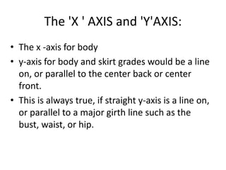 The 'X ' AXIS and 'Y'AXIS:
• The x -axis for body
• y-axis for body and skirt grades would be a line
on, or parallel to the center back or center
front.
• This is always true, if straight y-axis is a line on,
or parallel to a major girth line such as the
bust, waist, or hip.
 
