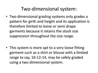 Two-dimensional system:
• Two dimensional grading systems only grades a
pattern for girth and height and its application is
therefore limited to loose or semi drape
garments because it retains the stock size
suppression throughout the size range.
• This system is more apt to a very loose fitting
garment such as a shirt or blouse with a limited
range to say, 10-12-14, may be safely graded
using a two dimensional system.
 