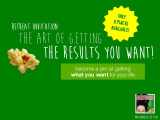 POPCORNED BY DEY DOSThe art of getting THE RESULTS YOU WANT!
The art of GETTING
THE RESULTS YOU WANT!
POPCORNED BY DEY DOS
Only
8 places
available!
become a pro at getting 
what you want for your life
Retreat INVITATION:
 