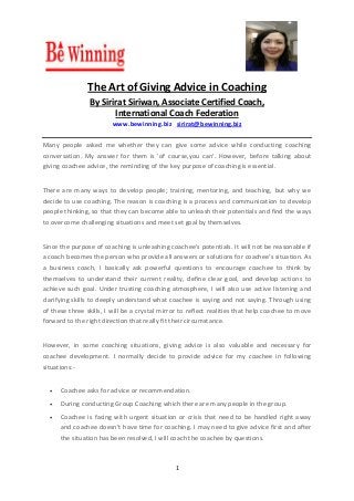 1
The Art of Giving Advice in Coaching
By Sirirat Siriwan, Associate Certified Coach,
International Coach Federation
www.bewinning.biz sirirat@bewinning.biz
Many people asked me whether they can give some advice while conducting coaching
conversation. My answer for them is 'of course,you can'. However, before talking about
giving coachee advice, the reminding of the key purpose of coaching is essential.
There are many ways to develop people; training, mentoring, and teaching, but why we
decide to use coaching. The reason is coaching is a process and communication to develop
people thinking, so that they can become able to unleash their potentials and find the ways
to overcome challenging situations and meet set goal by themselves.
Since the purpose of coaching is unleashing coachee's potentials. It will not be reasonable if
a coach becomes the person who provide all answers or solutions for coachee's situation. As
a business coach, I basically ask powerful questions to encourage coachee to think by
themselves to understand their current reality, define clear goal, and develop actions to
achieve such goal. Under trusting coaching atmosphere, I will also use active listening and
clarifying skills to deeply understand what coachee is saying and not saying. Through using
of these three skills, I will be a crystal mirror to reflect realities that help coachee to move
forward to the right direction that really fit their circumstance.
However, in some coaching situations, giving advice is also valuable and necessary for
coachee development. I normally decide to provide advice for my coachee in following
situations:-
 Coachee asks for advice or recommendation.
 During conducting Group Coaching which there are many people in the group.
 Coachee is facing with urgent situation or crisis that need to be handled right away
and coachee doesn't have time for coaching. I may need to give advice first and after
the situation has been resolved, I will coach the coachee by questions.
 