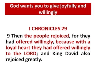 God wants you to give joyfully and 
willingly 
I CHRONICLES 29 
9 Then the people rejoiced, for they 
had offered willingly, because with a 
loyal heart they had offered willingly 
to the LORD; and King David also 
rejoiced greatly. 
 