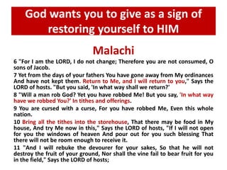 God wants you to give as a sign of 
restoring yourself to HIM 
Malachi 
6 "For I am the LORD, I do not change; Therefore you are not consumed, O 
sons of Jacob. 
7 Yet from the days of your fathers You have gone away from My ordinances 
And have not kept them. Return to Me, and I will return to you," Says the 
LORD of hosts. "But you said, 'In what way shall we return?' 
8 "Will a man rob God? Yet you have robbed Me! But you say, 'In what way 
have we robbed You?' In tithes and offerings. 
9 You are cursed with a curse, For you have robbed Me, Even this whole 
nation. 
10 Bring all the tithes into the storehouse, That there may be food in My 
house, And try Me now in this," Says the LORD of hosts, "If I will not open 
for you the windows of heaven And pour out for you such blessing That 
there will not be room enough to receive it. 
11 "And I will rebuke the devourer for your sakes, So that he will not 
destroy the fruit of your ground, Nor shall the vine fail to bear fruit for you 
in the field," Says the LORD of hosts; 
 