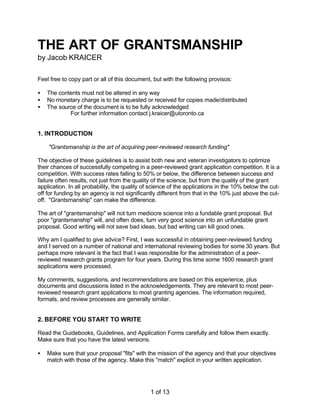 THE ART OF GRANTSMANSHIP
by Jacob KRAICER
Feel free to copy part or all of this document, but with the following provisos:
•
•
•

The contents must not be altered in any way
No monetary charge is to be requested or received for copies made/distributed
The source of the document is to be fully acknowledged
For further information contact j.kraicer@utoronto.ca

1. INTRODUCTION
"Grantsmanship is the art of acquiring peer-reviewed research funding"
The objective of these guidelines is to assist both new and veteran investigators to optimize
their chances of successfully competing in a peer-reviewed grant application competition. It is a
competition. With success rates falling to 50% or below, the difference between success and
failure often results, not just from the quality of the science, but from the quality of the grant
application. In all probability, the quality of science of the applications in the 10% below the cutoff for funding by an agency is not significantly different from that in the 10% just above the cutoff. "Grantsmanship" can make the difference.
The art of "grantsmanship" will not turn mediocre science into a fundable grant proposal. But
poor "grantsmanship" will, and often does, turn very good science into an unfundable grant
proposal. Good writing will not save bad ideas, but bad writing can kill good ones.
Why am I qualified to give advice? First, I was successful in obtaining peer-reviewed funding
and I served on a number of national and international reviewing bodies for some 30 years. But
perhaps more relevant is the fact that I was responsible for the administration of a peerreviewed research grants program for four years. During this time some 1600 research grant
applications were processed.
My comments, suggestions, and recommendations are based on this experience, plus
documents and discussions listed in the acknowledgements. They are relevant to most peerreviewed research grant applications to most granting agencies. The information required,
formats, and review processes are generally similar.

2. BEFORE YOU START TO WRITE
Read the Guidebooks, Guidelines, and Application Forms carefully and follow them exactly.
Make sure that you have the latest versions.
•

Make sure that your proposal "fits" with the mission of the agency and that your objectives
match with those of the agency. Make this "match" explicit in your written application.

1 of 13

 