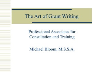 The Art of Grant Writing Professional Associates for Consultation and Training Michael Bloom, M.S.S.A. 