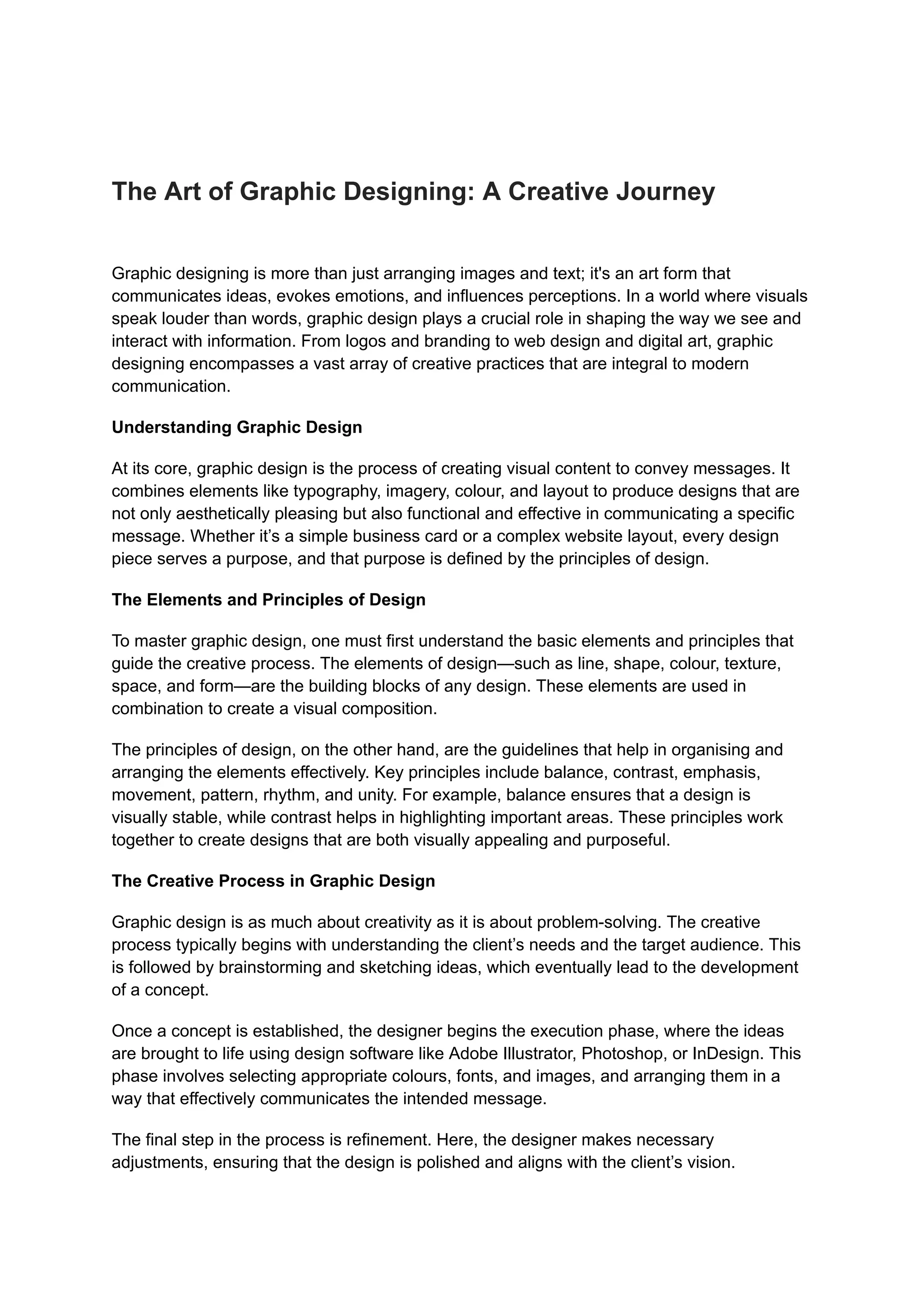 The Art of Graphic Designing: A Creative Journey
Graphic designing is more than just arranging images and text; it's an art form that
communicates ideas, evokes emotions, and influences perceptions. In a world where visuals
speak louder than words, graphic design plays a crucial role in shaping the way we see and
interact with information. From logos and branding to web design and digital art, graphic
designing encompasses a vast array of creative practices that are integral to modern
communication.
Understanding Graphic Design
At its core, graphic design is the process of creating visual content to convey messages. It
combines elements like typography, imagery, colour, and layout to produce designs that are
not only aesthetically pleasing but also functional and effective in communicating a specific
message. Whether it’s a simple business card or a complex website layout, every design
piece serves a purpose, and that purpose is defined by the principles of design.
The Elements and Principles of Design
To master graphic design, one must first understand the basic elements and principles that
guide the creative process. The elements of design—such as line, shape, colour, texture,
space, and form—are the building blocks of any design. These elements are used in
combination to create a visual composition.
The principles of design, on the other hand, are the guidelines that help in organising and
arranging the elements effectively. Key principles include balance, contrast, emphasis,
movement, pattern, rhythm, and unity. For example, balance ensures that a design is
visually stable, while contrast helps in highlighting important areas. These principles work
together to create designs that are both visually appealing and purposeful.
The Creative Process in Graphic Design
Graphic design is as much about creativity as it is about problem-solving. The creative
process typically begins with understanding the client’s needs and the target audience. This
is followed by brainstorming and sketching ideas, which eventually lead to the development
of a concept.
Once a concept is established, the designer begins the execution phase, where the ideas
are brought to life using design software like Adobe Illustrator, Photoshop, or InDesign. This
phase involves selecting appropriate colours, fonts, and images, and arranging them in a
way that effectively communicates the intended message.
The final step in the process is refinement. Here, the designer makes necessary
adjustments, ensuring that the design is polished and aligns with the client’s vision.
 