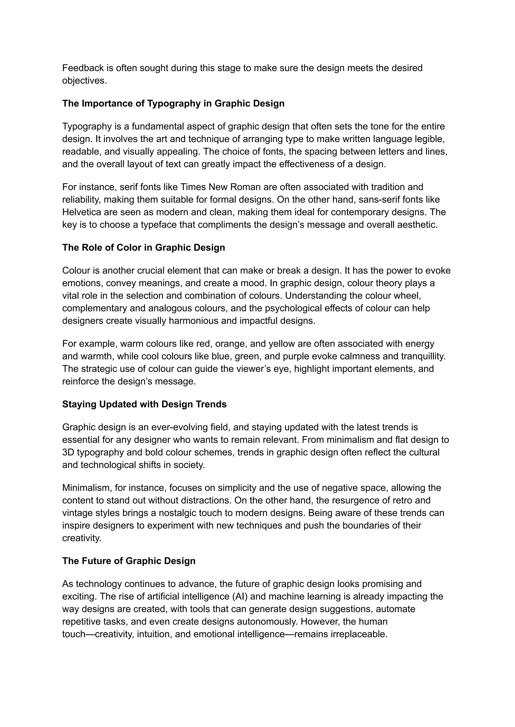 Feedback is often sought during this stage to make sure the design meets the desired
objectives.
The Importance of Typography in Graphic Design
Typography is a fundamental aspect of graphic design that often sets the tone for the entire
design. It involves the art and technique of arranging type to make written language legible,
readable, and visually appealing. The choice of fonts, the spacing between letters and lines,
and the overall layout of text can greatly impact the effectiveness of a design.
For instance, serif fonts like Times New Roman are often associated with tradition and
reliability, making them suitable for formal designs. On the other hand, sans-serif fonts like
Helvetica are seen as modern and clean, making them ideal for contemporary designs. The
key is to choose a typeface that compliments the design’s message and overall aesthetic.
The Role of Color in Graphic Design
Colour is another crucial element that can make or break a design. It has the power to evoke
emotions, convey meanings, and create a mood. In graphic design, colour theory plays a
vital role in the selection and combination of colours. Understanding the colour wheel,
complementary and analogous colours, and the psychological effects of colour can help
designers create visually harmonious and impactful designs.
For example, warm colours like red, orange, and yellow are often associated with energy
and warmth, while cool colours like blue, green, and purple evoke calmness and tranquillity.
The strategic use of colour can guide the viewer’s eye, highlight important elements, and
reinforce the design’s message.
Staying Updated with Design Trends
Graphic design is an ever-evolving field, and staying updated with the latest trends is
essential for any designer who wants to remain relevant. From minimalism and flat design to
3D typography and bold colour schemes, trends in graphic design often reflect the cultural
and technological shifts in society.
Minimalism, for instance, focuses on simplicity and the use of negative space, allowing the
content to stand out without distractions. On the other hand, the resurgence of retro and
vintage styles brings a nostalgic touch to modern designs. Being aware of these trends can
inspire designers to experiment with new techniques and push the boundaries of their
creativity.
The Future of Graphic Design
As technology continues to advance, the future of graphic design looks promising and
exciting. The rise of artificial intelligence (AI) and machine learning is already impacting the
way designs are created, with tools that can generate design suggestions, automate
repetitive tasks, and even create designs autonomously. However, the human
touch—creativity, intuition, and emotional intelligence—remains irreplaceable.
 