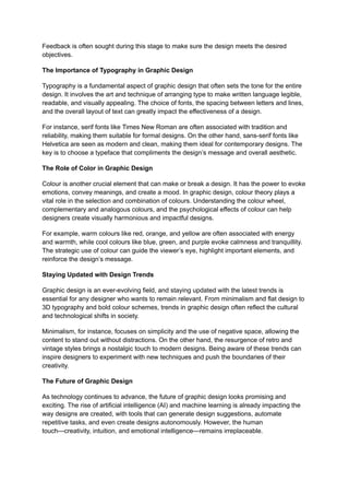 Feedback is often sought during this stage to make sure the design meets the desired
objectives.
The Importance of Typography in Graphic Design
Typography is a fundamental aspect of graphic design that often sets the tone for the entire
design. It involves the art and technique of arranging type to make written language legible,
readable, and visually appealing. The choice of fonts, the spacing between letters and lines,
and the overall layout of text can greatly impact the effectiveness of a design.
For instance, serif fonts like Times New Roman are often associated with tradition and
reliability, making them suitable for formal designs. On the other hand, sans-serif fonts like
Helvetica are seen as modern and clean, making them ideal for contemporary designs. The
key is to choose a typeface that compliments the design’s message and overall aesthetic.
The Role of Color in Graphic Design
Colour is another crucial element that can make or break a design. It has the power to evoke
emotions, convey meanings, and create a mood. In graphic design, colour theory plays a
vital role in the selection and combination of colours. Understanding the colour wheel,
complementary and analogous colours, and the psychological effects of colour can help
designers create visually harmonious and impactful designs.
For example, warm colours like red, orange, and yellow are often associated with energy
and warmth, while cool colours like blue, green, and purple evoke calmness and tranquillity.
The strategic use of colour can guide the viewer’s eye, highlight important elements, and
reinforce the design’s message.
Staying Updated with Design Trends
Graphic design is an ever-evolving field, and staying updated with the latest trends is
essential for any designer who wants to remain relevant. From minimalism and flat design to
3D typography and bold colour schemes, trends in graphic design often reflect the cultural
and technological shifts in society.
Minimalism, for instance, focuses on simplicity and the use of negative space, allowing the
content to stand out without distractions. On the other hand, the resurgence of retro and
vintage styles brings a nostalgic touch to modern designs. Being aware of these trends can
inspire designers to experiment with new techniques and push the boundaries of their
creativity.
The Future of Graphic Design
As technology continues to advance, the future of graphic design looks promising and
exciting. The rise of artificial intelligence (AI) and machine learning is already impacting the
way designs are created, with tools that can generate design suggestions, automate
repetitive tasks, and even create designs autonomously. However, the human
touch—creativity, intuition, and emotional intelligence—remains irreplaceable.
 