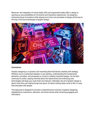 Moreover, the integration of virtual reality (VR) and augmented reality (AR) in design is
opening up new possibilities for immersive and interactive experiences. As designers,
embracing these innovations while staying true to the core principles of design will be key to
thriving in the future landscape of graphic design.
Conclusion
Graphic designing is a dynamic and rewarding field that blends creativity with strategy.
Whether you’re a seasoned designer or just starting, understanding the fundamental
elements, principles, and processes is crucial to creating impactful designs. As the field
continues to evolve, staying informed about the latest trends and embracing new
technologies will keep your work fresh and relevant. Ultimately, the art of graphic design is
about more than just making things look good; it's about making ideas come to life in a way
that resonates with people.
This blog post is designed to provide a comprehensive overview of graphic designing,
highlighting its importance, elements, and future trends while remaining engaging and
informative
 
