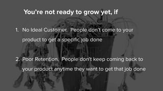 You’re not ready to grow yet, if
1. No Ideal Customer. People don’t come to your
product to get a specific job done
2. Poo...