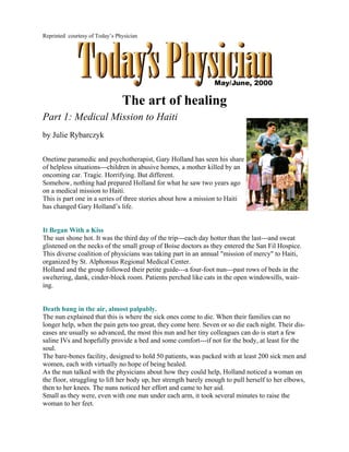 Reprinted courtesy of Today’s Physician




                                The art of healing
Part 1: Medical Mission to Haiti
by Julie Rybarczyk

Onetime paramedic and psychotherapist, Gary Holland has seen his share
of helpless situations---children in abusive homes, a mother killed by an
oncoming car. Tragic. Horrifying. But different.
Somehow, nothing had prepared Holland for what he saw two years ago
on a medical mission to Haiti.
This is part one in a series of three stories about how a mission to Haiti
has changed Gary Holland’s life.


It Began With a Kiss
The sun shone hot. It was the third day of the trip---each day hotter than the last---and sweat
glistened on the necks of the small group of Boise doctors as they entered the San Fil Hospice.
This diverse coalition of physicians was taking part in an annual "mission of mercy" to Haiti,
organized by St. Alphonsus Regional Medical Center.
Holland and the group followed their petite guide---a four-foot nun---past rows of beds in the
sweltering, dank, cinder-block room. Patients perched like cats in the open windowsills, wait-
ing.


Death hung in the air, almost palpably.
The nun explained that this is where the sick ones come to die. When their families can no
longer help, when the pain gets too great, they come here. Seven or so die each night. Their dis-
eases are usually so advanced, the most this nun and her tiny colleagues can do is start a few
saline IVs and hopefully provide a bed and some comfort---if not for the body, at least for the
soul.
The bare-bones facility, designed to hold 50 patients, was packed with at least 200 sick men and
women, each with virtually no hope of being healed.
As the nun talked with the physicians about how they could help, Holland noticed a woman on
the floor, struggling to lift her body up, her strength barely enough to pull herself to her elbows,
then to her knees. The nuns noticed her effort and came to her aid.
Small as they were, even with one nun under each arm, it took several minutes to raise the
woman to her feet.
 