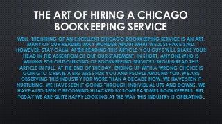 THE ART OF HIRING A CHICAGO
BOOKKEEPING SERVICE
WELL, THE HIRING OF AN EXCELLENT CHICAGO BOOKKEEPING SERVICE IS AN ART.
MANY OF OUR READERS MAY WONDER ABOUT WHAT WE JUST HAVE SAID.
HOWEVER, STAY CALM. AFTER READING THIS ARTICLE, YOU GUYS WILL SHAKE YOUR
HEAD IN THE ASSERTION OF OUT OUR STATEMENT. IN SHORT, ANYONE WHO IS
WILLING FOR OUTSOURCING OF BOOKKEEPING SERVICES SHOULD READ THIS
ARTICLE IN FULL. AT THE END OF THE DAY, ENDING UP WITH A WRONG CHOICE IS
GOING TO CREATE A BIG MESS FOR YOU AND PEOPLE AROUND YOU. WE ARE
OBSERVING THIS INDUSTRY FOR MORE THAN A DECADE NOW. WE HAVE SEEN IT
NURTURING. WE HAVE SEEN IT GOING THROUGH INDIVIDUAL UPS AND DOWNS. WE
HAVE ALSO SEEN IT BECOMING HIJACKED BY SOME PASTIMES BOOKKEEPERS. BUT,
TODAY WE ARE QUITE HAPPY LOOKING AT THE WAY THIS INDUSTRY IS OPERATING.
 