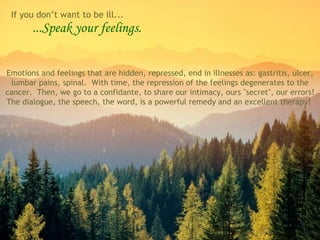 ...Speak your feelings. Emotions and feelings that are hidden, repressed, end in illnesses as: gastritis, ulcer, lumbar pains, spinal.  With time, the repression of the feelings degenerates to the cancer.  Then, we go to a confidante, to share our intimacy, ours "secret", our errors! The dialogue, the speech, the word, is a powerful remedy and an excellent therapy!  If you don’t want to be ill... 