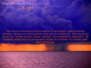 If you don’t want to be ill...
               ...Accept.



    The refusal of acceptance and the absence of self-esteem, make us alienate
ourselves. Being at one with ourselves is the core of a healthy life. They who do not
accept this, become envious, jealous, imitators, ultra-competitive, destructive. Be
 accepted, accept that you are accepted, accept the criticisms. It is wisdom, good
                                sense and therapy.
 