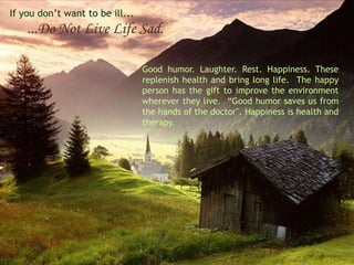 If you don’t want to be ill...
    ...Do Not Live Life Sad.

                                 Good humor. Laughter. Rest. Happiness. These
                                 replenish health and bring long life. The happy
                                 person has the gift to improve the environment
                                 wherever they live. “Good humor saves us from
                                 the hands of the doctor". Happiness is health and
                                 therapy.
 