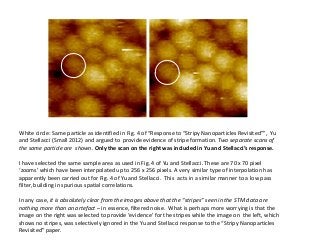 White circle: Same particle as identified in Fig. 4 of “Response to “Stripy Nanoparticles Revisited””, Yu
and Stellacci (Small 2012) and argued to provide evidence of stripe formation. Two separate scans of
the same particle are shown. Only the scan on the right was included in Yu and Stellacci’s response.
I have selected the same sample area as used in Fig. 4 of Yu and Stellacci. These are 70 x 70 pixel
‘zooms’ which have been interpolated up to 256 x 256 pixels. A very similar type of interpolation has
apparently been carried out for Fig. 4 of Yu and Stellacci. This acts in a similar manner to a low pass
filter, building in spurious spatial correlations.
In any case, it is absolutely clear from the images above that the “stripes” seen in the STM data are
nothing more than an artefact – in essence, filtered noise. What is perhaps more worrying is that the
image on the right was selected to provide ‘evidence’ for the stripes while the image on the left, which
shows no stripes, was selectively ignored in the Yu and Stellacci response to the “Stripy Nanoparticles
Revisited” paper.

 