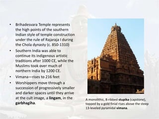 • Brihadesvara Temple represents 
the high points of the southern 
Indian style of temple construction 
under the rule of Rajaraja I during 
the Chola dynasty (c. 850-1310) 
• Southern India was able to 
continue its indigenous artistic 
traditions after 1000 CE, while the 
Muslims took over much of 
northern India by 1200 CE. 
• Vimana—rises to 216 feet 
• Worshippers move through a 
succession of progressively smaller 
and darker spaces until they arrive 
at the cult image, a lingam, in the 
garbhagiha. 
A monolithic, 8-ribbed stupika (capstone), 
topped by a gold finial rises above the steep 
13-leveled pyramidal vimana. 
 
