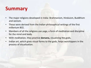Summary 
• The major religions developed in India- Brahmanism, Hinduism, Buddhism 
and Jainism. 
• These were derived from the Indian philosophical writings of the first 
millenium BCE. 
• Members of all the religions use yoga, a form of meditation and discipline 
for the mind and body. 
• With meditation, they practice darsana, visualizing the gods. 
• Indian art, which gives visual forms to the gods, helps worshippers in the 
process of visualization. 
 