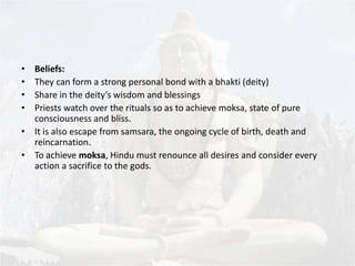 • Beliefs: 
• They can form a strong personal bond with a bhakti (deity) 
• Share in the deity’s wisdom and blessings 
• Priests watch over the rituals so as to achieve moksa, state of pure 
consciousness and bliss. 
• It is also escape from samsara, the ongoing cycle of birth, death and 
reincarnation. 
• To achieve moksa, Hindu must renounce all desires and consider every 
action a sacrifice to the gods. 
 