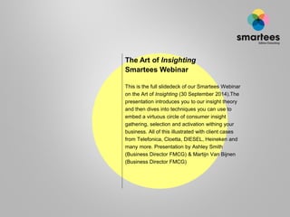 The Art of Insighting 
Smartees Webinar 
This is the full slidedeck of our Smartees Webinar on the Art of Insighting(30 September 2014).The presentation introduces you to our insight theory and then dives into techniques you can use to embed a virtuous circle of consumer insight gathering, selection and activation within your business. All of this illustrated with client cases from Telefonica, Cloetta, DIESEL, Heineken and many more. Presentation by Ashley Smith (Business Director FMCG) & Martijn Van Bijnen (Business Director FMCG).  