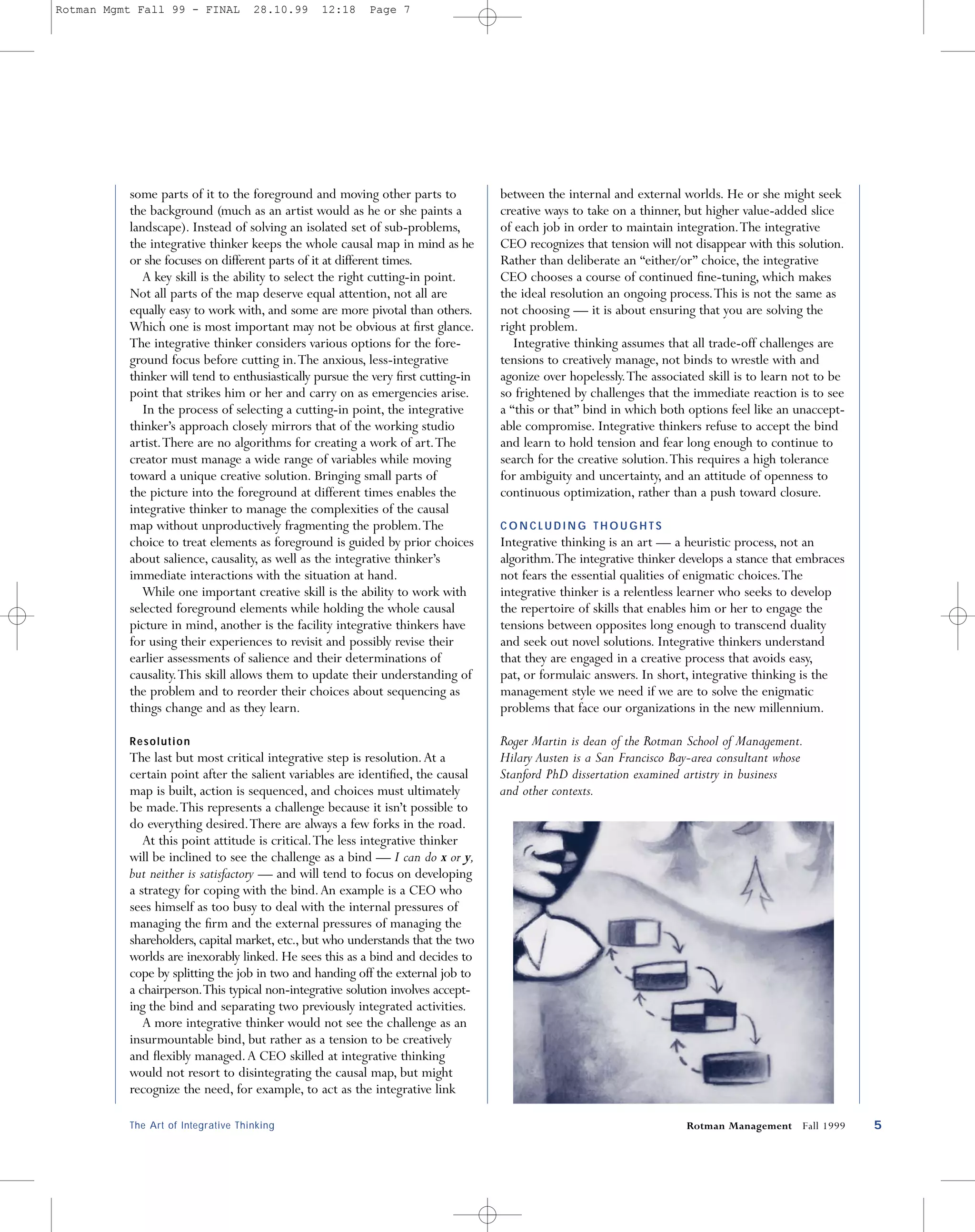 Rotman Mgmt Fall 99 - FINAL         28.10.99    12:18     Page 7




          some parts of it to the foreground and moving other parts to            between the internal and external worlds. He or she might seek
          the background (much as an artist would as he or she paints a           creative ways to take on a thinner, but higher value-added slice
          landscape). Instead of solving an isolated set of sub-problems,         of each job in order to maintain integration.The integrative
          the integrative thinker keeps the whole causal map in mind as he        CEO recognizes that tension will not disappear with this solution.
          or she focuses on different parts of it at different times.             Rather than deliberate an “either/or” choice, the integrative
             A key skill is the ability to select the right cutting-in point.     CEO chooses a course of continued ﬁne-tuning, which makes
          Not all parts of the map deserve equal attention, not all are           the ideal resolution an ongoing process.This is not the same as
          equally easy to work with, and some are more pivotal than others.       not choosing — it is about ensuring that you are solving the
          Which one is most important may not be obvious at ﬁrst glance.          right problem.
          The integrative thinker considers various options for the fore-            Integrative thinking assumes that all trade-off challenges are
          ground focus before cutting in.The anxious, less-integrative            tensions to creatively manage, not binds to wrestle with and
          thinker will tend to enthusiastically pursue the very ﬁrst cutting-in   agonize over hopelessly.The associated skill is to learn not to be
          point that strikes him or her and carry on as emergencies arise.        so frightened by challenges that the immediate reaction is to see
             In the process of selecting a cutting-in point, the integrative      a “this or that” bind in which both options feel like an unaccept-
          thinker’s approach closely mirrors that of the working studio           able compromise. Integrative thinkers refuse to accept the bind
          artist.There are no algorithms for creating a work of art.The           and learn to hold tension and fear long enough to continue to
          creator must manage a wide range of variables while moving              search for the creative solution.This requires a high tolerance
          toward a unique creative solution. Bringing small parts of              for ambiguity and uncertainty, and an attitude of openness to
          the picture into the foreground at different times enables the          continuous optimization, rather than a push toward closure.
          integrative thinker to manage the complexities of the causal
          map without unproductively fragmenting the problem.The                  CONCLUDING THOUGHTS
          choice to treat elements as foreground is guided by prior choices       Integrative thinking is an art — a heuristic process, not an
          about salience, causality, as well as the integrative thinker’s         algorithm.The integrative thinker develops a stance that embraces
          immediate interactions with the situation at hand.                      not fears the essential qualities of enigmatic choices.The
             While one important creative skill is the ability to work with       integrative thinker is a relentless learner who seeks to develop
          selected foreground elements while holding the whole causal             the repertoire of skills that enables him or her to engage the
          picture in mind, another is the facility integrative thinkers have      tensions between opposites long enough to transcend duality
          for using their experiences to revisit and possibly revise their        and seek out novel solutions. Integrative thinkers understand
          earlier assessments of salience and their determinations of             that they are engaged in a creative process that avoids easy,
          causality.This skill allows them to update their understanding of       pat, or formulaic answers. In short, integrative thinking is the
          the problem and to reorder their choices about sequencing as            management style we need if we are to solve the enigmatic
          things change and as they learn.                                        problems that face our organizations in the new millennium.

          Resolution                                                              Roger Martin is dean of the Rotman School of Management.
          The last but most critical integrative step is resolution. At a         Hilary Austen is a San Francisco Bay-area consultant whose
          certain point after the salient variables are identiﬁed, the causal     Stanford PhD dissertation examined artistry in business
          map is built, action is sequenced, and choices must ultimately          and other contexts.
          be made.This represents a challenge because it isn’t possible to
          do everything desired.There are always a few forks in the road.
             At this point attitude is critical.The less integrative thinker
          will be inclined to see the challenge as a bind — I can do x or y,
          but neither is satisfactory — and will tend to focus on developing
          a strategy for coping with the bind. An example is a CEO who
          sees himself as too busy to deal with the internal pressures of
          managing the ﬁrm and the external pressures of managing the
          shareholders, capital market, etc., but who understands that the two
          worlds are inexorably linked. He sees this as a bind and decides to
          cope by splitting the job in two and handing off the external job to
          a chairperson.This typical non-integrative solution involves accept-
          ing the bind and separating two previously integrated activities.
             A more integrative thinker would not see the challenge as an
          insurmountable bind, but rather as a tension to be creatively
          and ﬂexibly managed. A CEO skilled at integrative thinking
          would not resort to disintegrating the causal map, but might
          recognize the need, for example, to act as the integrative link

          The Art of Integrative Thinking                                                                            Rotman Management Fall 1999       5
 