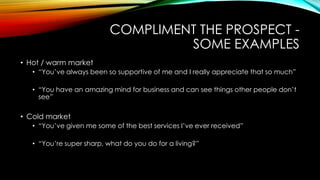 COMPLIMENT THE PROSPECT SOME EXAMPLES
• Hot / warm market
• “You‟ve always been so supportive of me and I really appreciate that so much”
• “You have an amazing mind for business and can see things other people don‟t
see”

• Cold market
• “You‟ve given me some of the best services I‟ve ever received”

• “You‟re super sharp, what do you do for a living?”

 