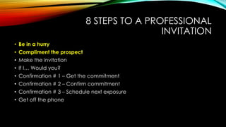 8 STEPS TO A PROFESSIONAL
INVITATION
• Be in a hurry
• Compliment the prospect
• Make the invitation
• If I… Would you?

• Confirmation # 1 – Get the commitment
• Confirmation # 2 – Confirm commitment
• Confirmation # 3 – Schedule next exposure
• Get off the phone

 