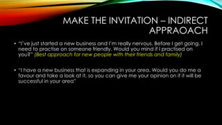MAKE THE INVITATION – INDIRECT
APPRAOACH
• “I‟ve just started a new business and I‟m really nervous. Before I get going, I
need to practise on someone friendly. Would you mind if I practised on
you?” (Best approach for new people with their friends and family)
• “I have a new business that is expanding in your area. Would you do me a
favour and take a look at it, so you can give me your opinion on if it will be
successful in your area”

 
