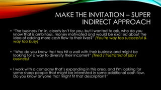 MAKE THE INVITATION – SUPER
INDIRECT APPROACH
• “The business I‟m in, clearly isn‟t for you, but I wanted to ask, who do you
know that is ambitious, money motivated and would be excited about the
idea of adding more cash flow to their lives?” (You’re way too successful &
way too busy)
• “Who do you know that has hit a wall with their business and might be
looking for a way to diversify their income?” (Tired / frustrated of job /
business)
• I work with a company that‟s expanding in this area, and I‟m looking for
some sharp people that might be interested in some additional cash flow.
Do you know anyone that might fit that description?”

 