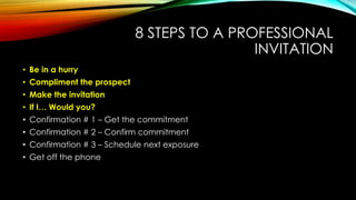 8 STEPS TO A PROFESSIONAL
INVITATION
• Be in a hurry
• Compliment the prospect
• Make the invitation
• If I… Would you?

• Confirmation # 1 – Get the commitment
• Confirmation # 2 – Confirm commitment
• Confirmation # 3 – Schedule next exposure
• Get off the phone

 
