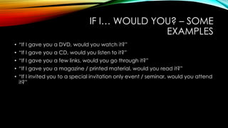 IF I… WOULD YOU? – SOME
EXAMPLES
• “If I gave you a DVD, would you watch it?”
• “If I gave you a CD, would you listen to it?”
• “If I gave you a few links, would you go through it?”
• “If I gave you a magazine / printed material, would you read it?”

• “If I invited you to a special invitation only event / seminar, would you attend
it?”

 