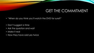GET THE COMMITMENT
• “When do you think you‟ll watch the DVD for sure?”
• Don‟t suggest a time
• Ask the question and wait

• Make it real
• Now they have said yes twice

 