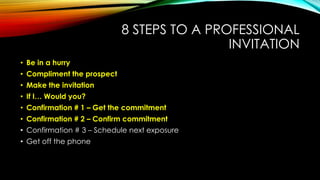 8 STEPS TO A PROFESSIONAL
INVITATION
• Be in a hurry
• Compliment the prospect
• Make the invitation
• If I… Would you?

• Confirmation # 1 – Get the commitment
• Confirmation # 2 – Confirm commitment
• Confirmation # 3 – Schedule next exposure
• Get off the phone

 