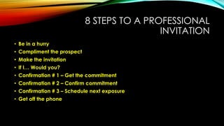 8 STEPS TO A PROFESSIONAL
INVITATION
• Be in a hurry
• Compliment the prospect
• Make the invitation
• If I… Would you?

• Confirmation # 1 – Get the commitment
• Confirmation # 2 – Confirm commitment
• Confirmation # 3 – Schedule next exposure
• Get off the phone

 
