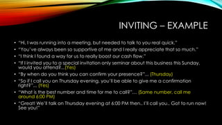 INVITING – EXAMPLE
•
•
•
•
•
•
•
•

“Hi, I was running into a meeting, but needed to talk to you real quick.”
“You‟ve always been so supportive of me and I really appreciate that so much.”
“I think I found a way for us to really boost our cash flow.”
“If I invited you to a special invitation only seminar about this business this Sunday,
would you attend?...(Yes)
“By when do you think you can confirm your presence?”... (Thursday)
“So if I call you on Thursday evening, you‟ll be able to give me a confirmation
right?”... (Yes)
“What is the best number and time for me to call?”… (Same number, call me
around 6:00 PM)
“Great! We‟ll talk on Thursday evening at 6:00 PM then.. I‟ll call you.. Got to run now!
See you!”

 