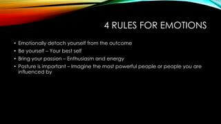 4 RULES FOR EMOTIONS
• Emotionally detach yourself from the outcome
• Be yourself – Your best self
• Bring your passion – Enthusiasm and energy
• Posture is important – Imagine the most powerful people or people you are
influenced by

 