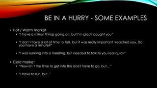 BE IN A HURRY - SOME EXAMPLES
• Hot / Warm market

• “I have a million things going on, but I‟m glad I caught you”
• “I don‟t have a lot of time to talk, but it was really important I reached you. Do
you have a minute?”
• “I was running into a meeting, but needed to talk to you real quick”

• Cold market

• “Now isn‟t the time to get into this and I have to go, but…”
• “I have to run, but..”

 