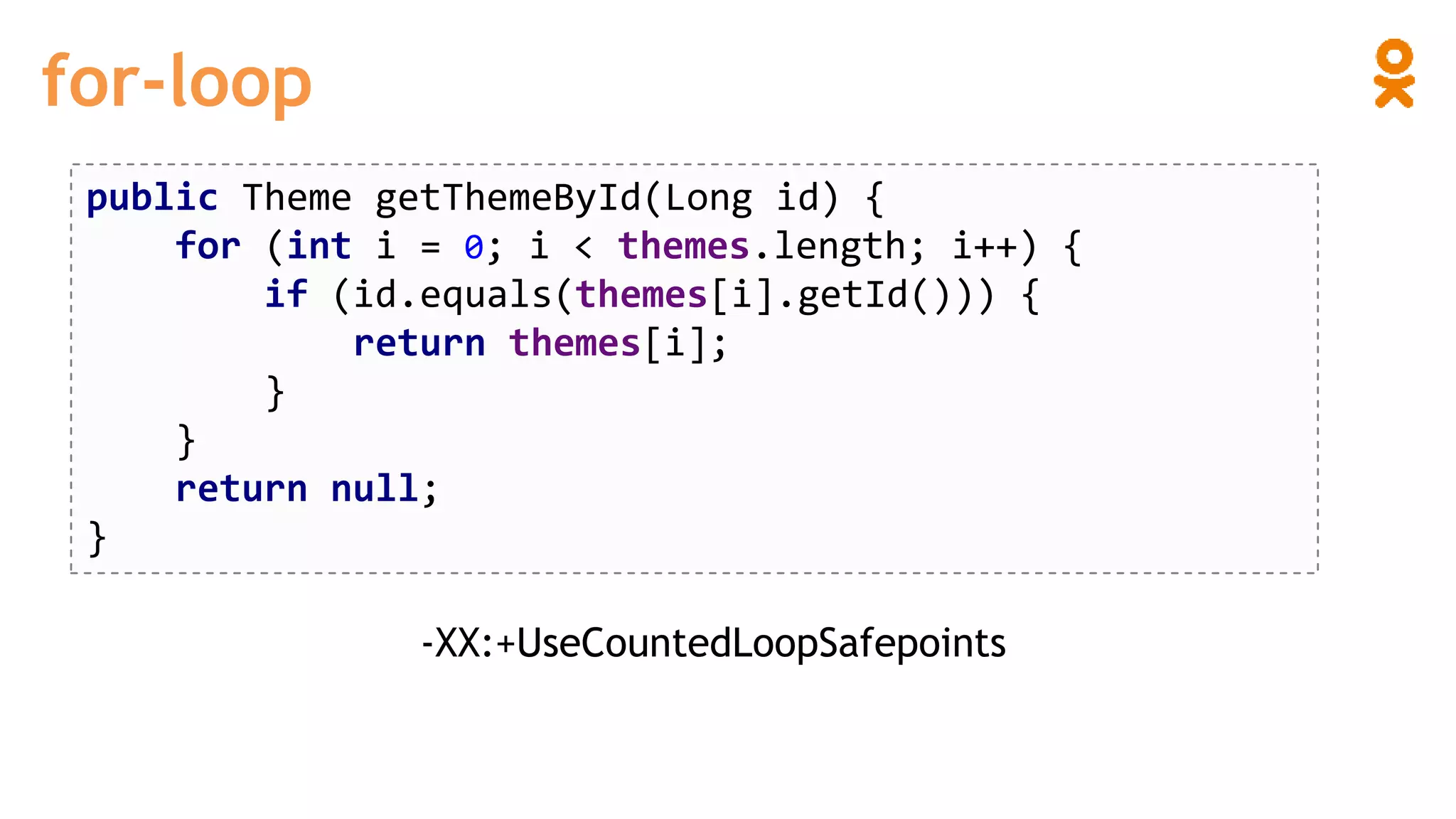 for-loop
public Theme getThemeById(Long id) {
for (int i = 0; i < themes.length; i++) {
if (id.equals(themes[i].getId())) {
return themes[i];
}
}
return null;
}
-XX:+UseCountedLoopSafepoints
 