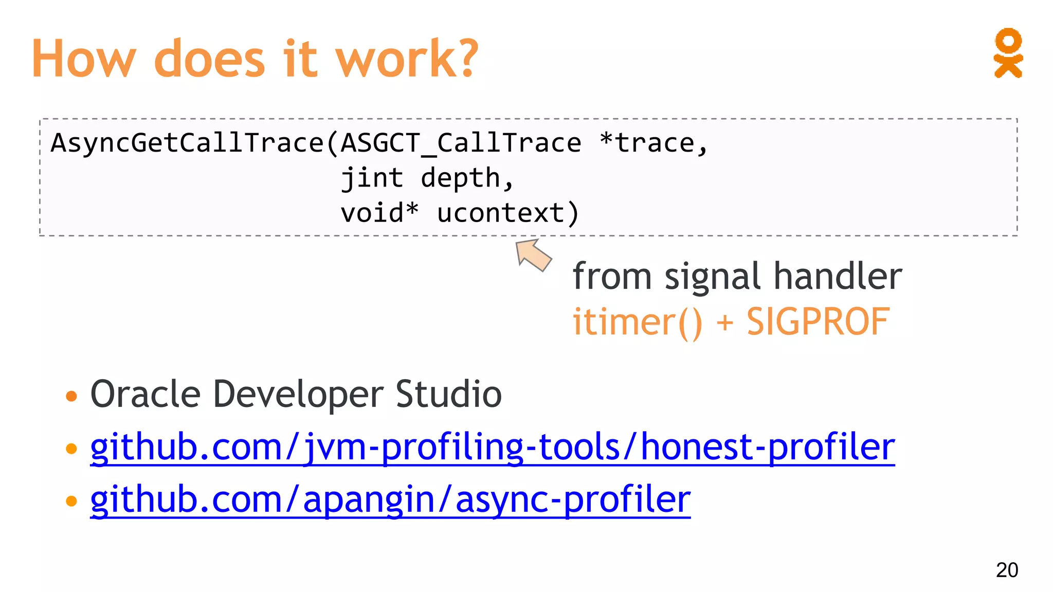 • Oracle Developer Studio
• github.com/jvm-profiling-tools/honest-profiler
• github.com/apangin/async-profiler
How does it work?
20
AsyncGetCallTrace(ASGCT_CallTrace *trace,
jint depth,
void* ucontext)
from signal handler
itimer() + SIGPROF
 
