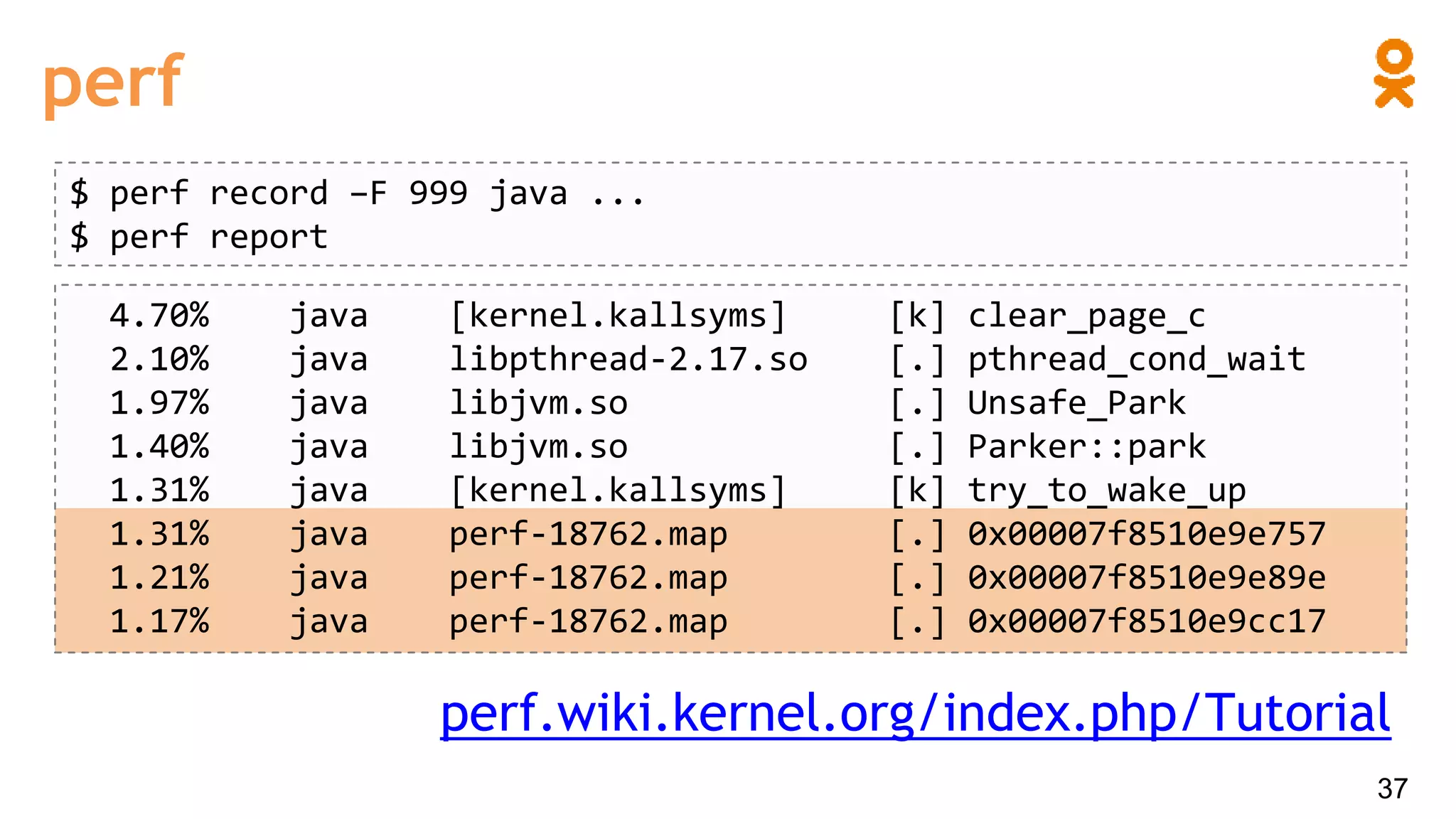 perf
$ perf record –F 999 java ...
$ perf report
4.70% java [kernel.kallsyms] [k] clear_page_c
2.10% java libpthread-2.17.so [.] pthread_cond_wait
1.97% java libjvm.so [.] Unsafe_Park
1.40% java libjvm.so [.] Parker::park
1.31% java [kernel.kallsyms] [k] try_to_wake_up
1.31% java perf-18762.map [.] 0x00007f8510e9e757
1.21% java perf-18762.map [.] 0x00007f8510e9e89e
1.17% java perf-18762.map [.] 0x00007f8510e9cc17
perf.wiki.kernel.org/index.php/Tutorial
37
 