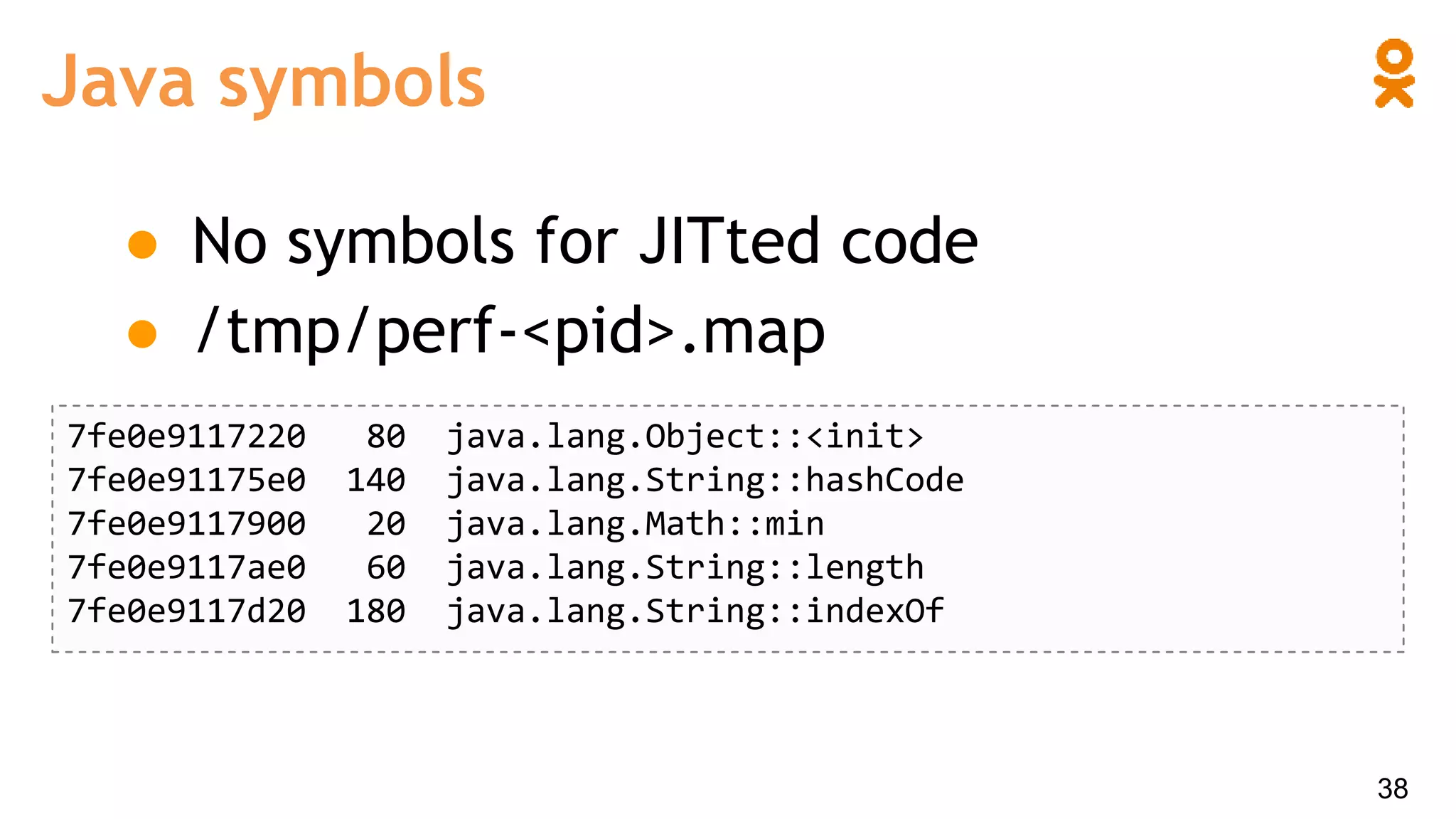 Java symbols
38
● No symbols for JITted code
● /tmp/perf-<pid>.map
7fe0e9117220 80 java.lang.Object::<init>
7fe0e91175e0 140 java.lang.String::hashCode
7fe0e9117900 20 java.lang.Math::min
7fe0e9117ae0 60 java.lang.String::length
7fe0e9117d20 180 java.lang.String::indexOf
 