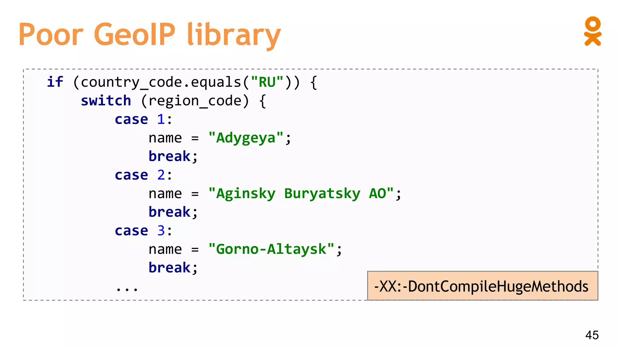 Poor GeoIP library
if (country_code.equals("RU")) {
switch (region_code) {
case 1:
name = "Adygeya";
break;
case 2:
name = "Aginsky Buryatsky AO";
break;
case 3:
name = "Gorno-Altaysk";
break;
... -XX:-DontCompileHugeMethods
45
 