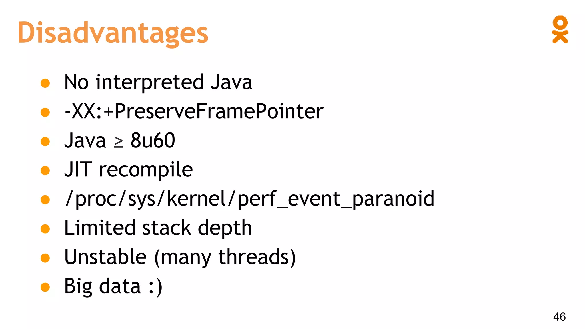 Disadvantages
46
● No interpreted Java
● -XX:+PreserveFramePointer
● Java ≥ 8u60
● JIT recompile
● /proc/sys/kernel/perf_event_paranoid
● Limited stack depth
● Unstable (many threads)
● Big data :)
 
