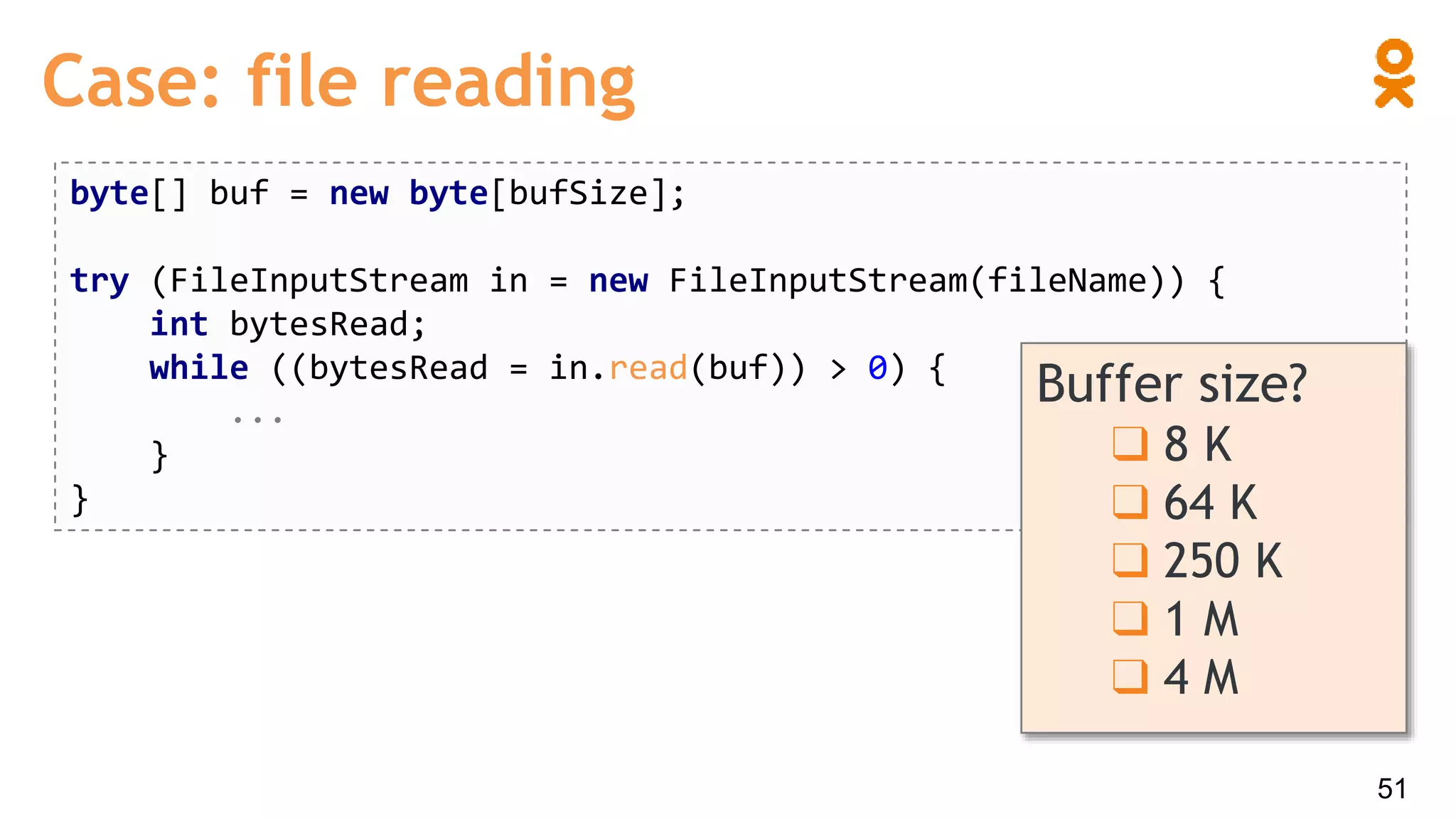 Case: file reading
byte[] buf = new byte[bufSize];
try (FileInputStream in = new FileInputStream(fileName)) {
int bytesRead;
while ((bytesRead = in.read(buf)) > 0) {
...
}
}
Buffer size?
❑ 8 K
❑ 64 K
❑ 250 K
❑ 1 M
❑ 4 M
51
 