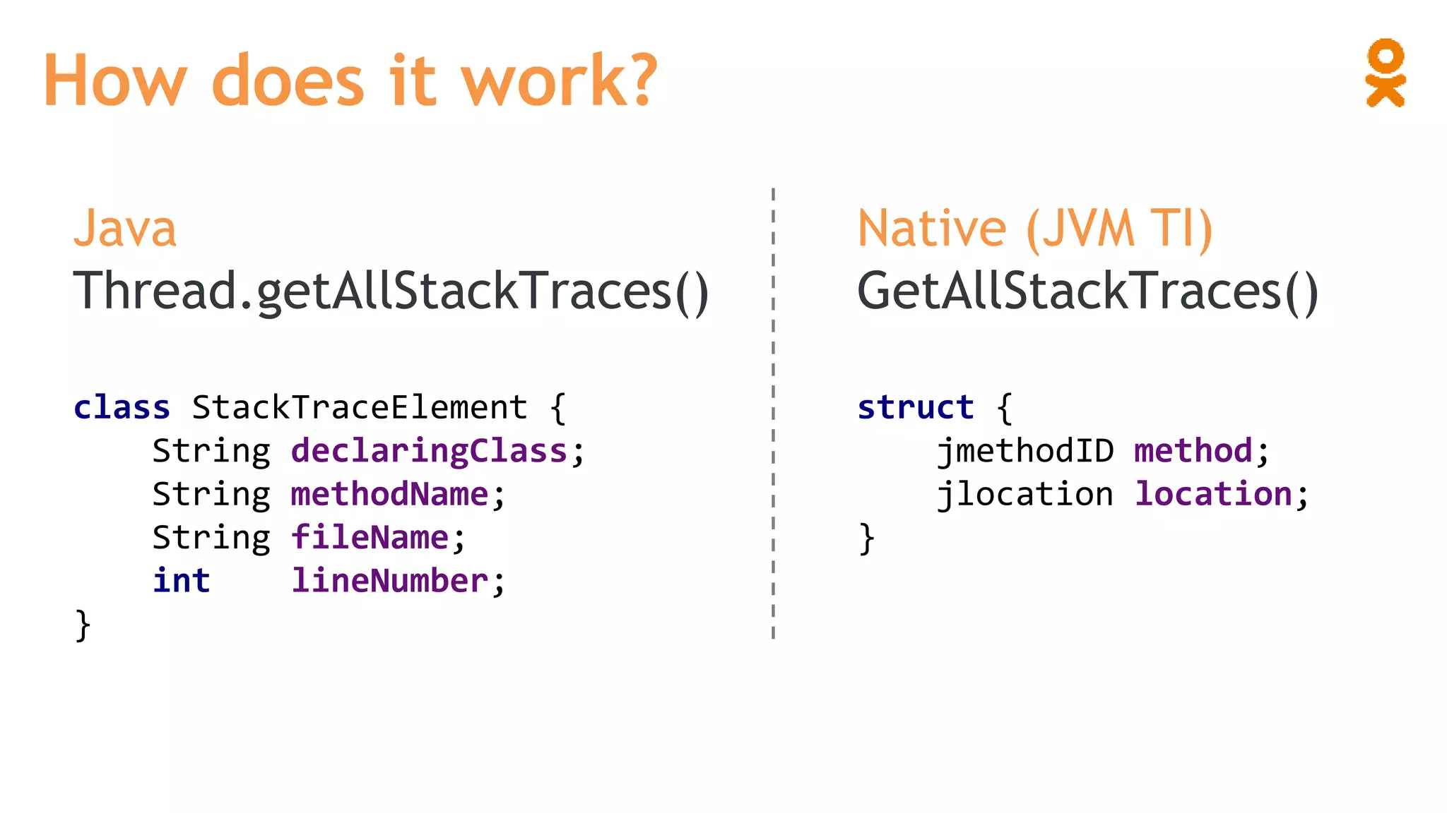 Java
Thread.getAllStackTraces()
How does it work?
Native (JVM TI)
GetAllStackTraces()
class StackTraceElement {
String declaringClass;
String methodName;
String fileName;
int lineNumber;
}
struct {
jmethodID method;
jlocation location;
}
 