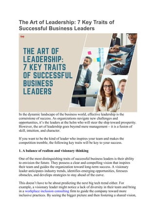 The Art of Leadership: 7 Key Traits of
Successful Business Leaders
In the dynamic landscape of the business world, effective leadership is the
cornerstone of success. As organizations navigate new challenges and
opportunities, it’s the leaders at the helm who will steer the ship toward prosperity.
However, the art of leadership goes beyond mere management – it is a fusion of
skill, intuition, and character.
If you want to be the kind of leader who inspires your team and makes the
competition tremble, the following key traits will be key to your success.
1. A balance of realism and visionary thinking
One of the most distinguishing traits of successful business leaders is their ability
to envision the future. They possess a clear and compelling vision that inspires
their team and guides the organization toward long-term success. A visionary
leader anticipates industry trends, identifies emerging opportunities, foresees
obstacles, and develops strategies to stay ahead of the curve.
This doesn’t have to be about predicting the next big tech trend either. For
example, a visionary leader might notice a lack of diversity in their team and bring
in a workplace inclusion consulting firm to guide the company toward more
inclusive practices. By seeing the bigger picture and then fostering a shared vision,
 