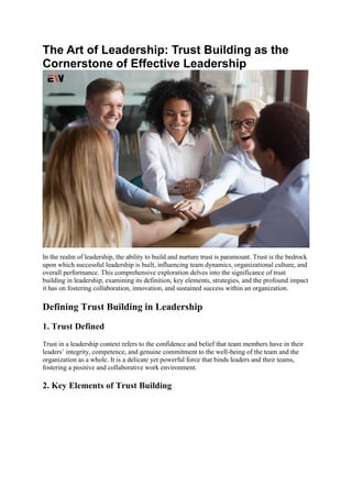 The Art of Leadership: Trust Building as the
Cornerstone of Effective Leadership
In the realm of leadership, the ability to build and nurture trust is paramount. Trust is the bedrock
upon which successful leadership is built, influencing team dynamics, organizational culture, and
overall performance. This comprehensive exploration delves into the significance of trust
building in leadership, examining its definition, key elements, strategies, and the profound impact
it has on fostering collaboration, innovation, and sustained success within an organization.
Defining Trust Building in Leadership
1. Trust Defined
Trust in a leadership context refers to the confidence and belief that team members have in their
leaders’ integrity, competence, and genuine commitment to the well-being of the team and the
organization as a whole. It is a delicate yet powerful force that binds leaders and their teams,
fostering a positive and collaborative work environment.
2. Key Elements of Trust Building
 