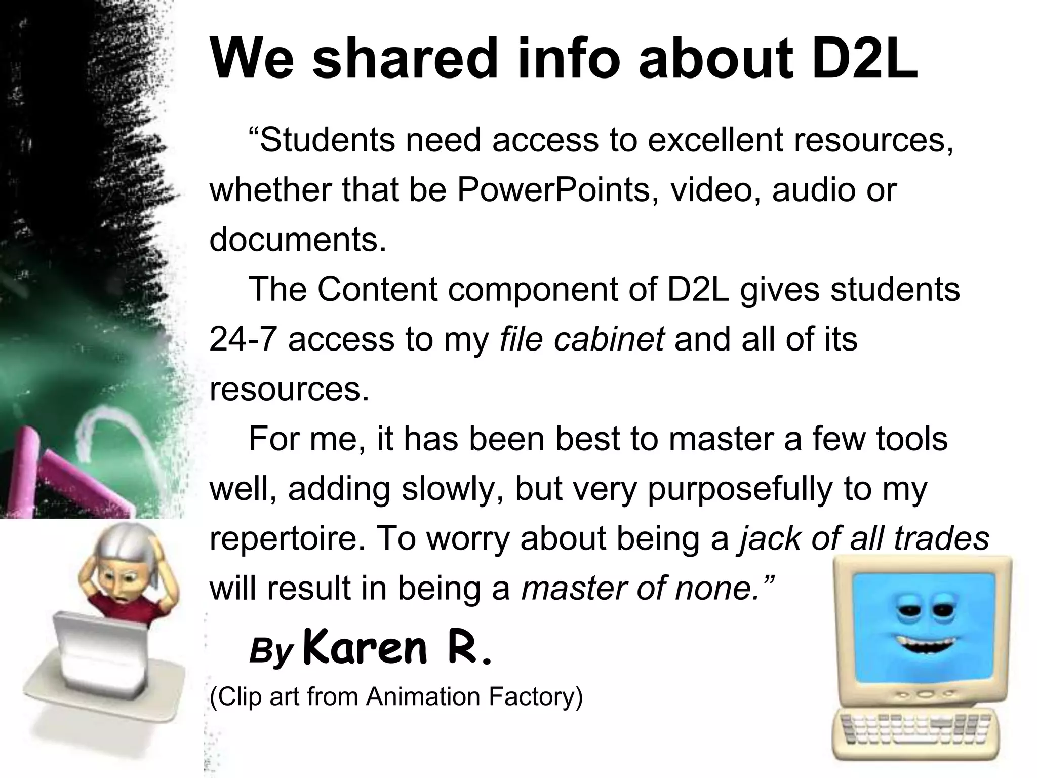 We shared info about D2L	“Students need access to excellent resources, whether that be PowerPoints, video, audio or documents.	The Content component of D2L gives students  24-7 access to my file cabinet and all of its resources.  	For me, it has been best to master a few tools well, adding slowly, but very purposefully to my repertoire. To worry about being a jack of all trades will result in being a master of none.” By Karen R.(Clip art from Animation Factory)  