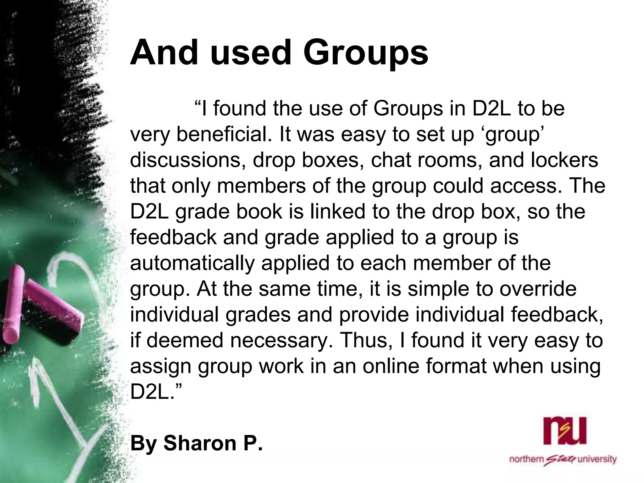 And used Groups	“I found the use of Groups in D2L to be very beneficial. It was easy to set up ‘group’ discussions, drop boxes, chat rooms, and lockers that only members of the group could access. The D2L grade book is linked to the drop box, so the feedback and grade applied to a group is automatically applied to each member of the group. At the same time, it is simple to override individual grades and provide individual feedback, if deemed necessary. Thus, I found it very easy to assign group work in an online format when using D2L.”By Sharon P. 