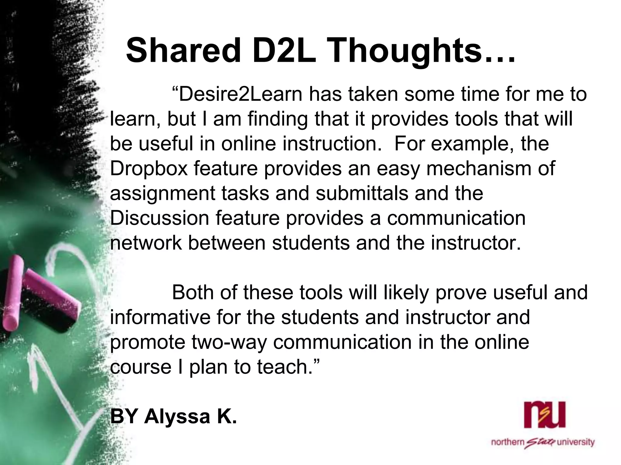 Shared D2L Thoughts…	“Desire2Learn has taken some time for me to learn, but I am finding that it provides tools that will be useful in online instruction.  For example, the Dropbox feature provides an easy mechanism of assignment tasks and submittals and the Discussion feature provides a communication network between students and the instructor.  	Both of these tools will likely prove useful and informative for the students and instructor and promote two-way communication in the online course I plan to teach.” BY Alyssa K. 